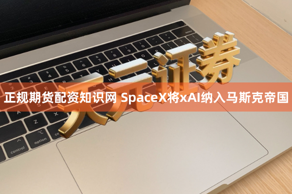 正规期货配资知识网 SpaceX将xAI纳入马斯克帝国
