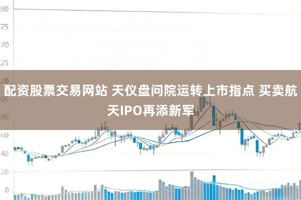 配资股票交易网站 天仪盘问院运转上市指点 买卖航天IPO再添新军