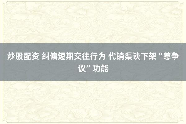 炒股配资 纠偏短期交往行为 代销渠谈下架“惹争议”功能