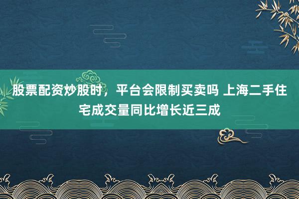 股票配资炒股时，平台会限制买卖吗 上海二手住宅成交量同比增长近三成
