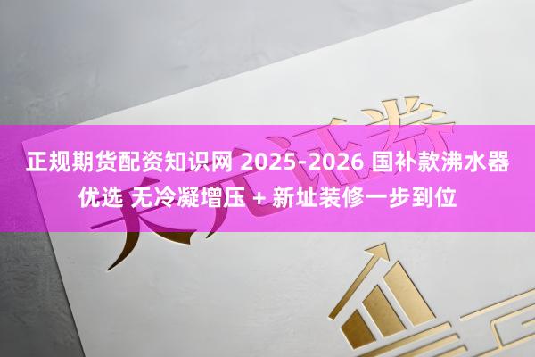 正规期货配资知识网 2025-2026 国补款沸水器优选 无冷凝增压 + 新址装修一步到位
