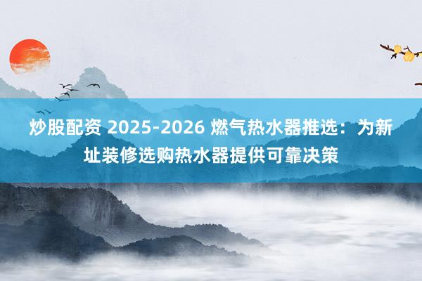 炒股配资 2025-2026 燃气热水器推选：为新址装修选购热水器提供可靠决策