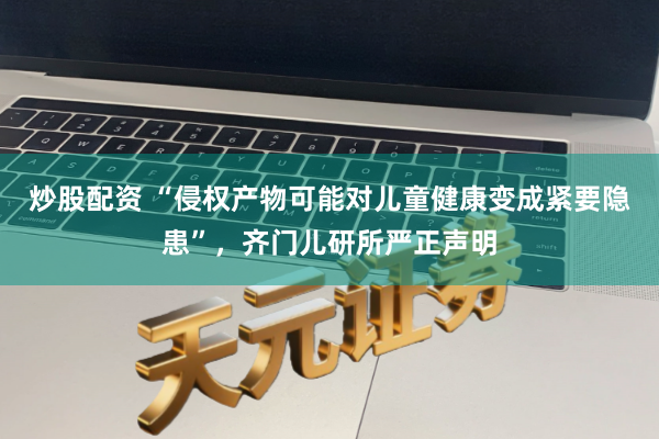 炒股配资 “侵权产物可能对儿童健康变成紧要隐患”，齐门儿研所严正声明