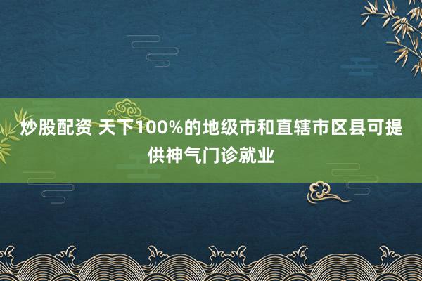 炒股配资 天下100%的地级市和直辖市区县可提供神气门诊就业