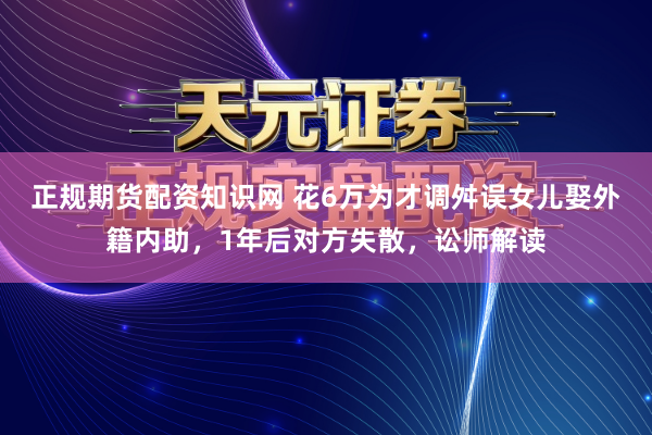 正规期货配资知识网 花6万为才调舛误女儿娶外籍内助，1年后对方失散，讼师解读