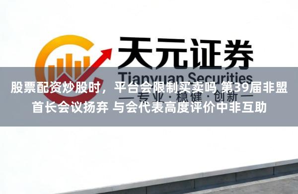 股票配资炒股时，平台会限制买卖吗 第39届非盟首长会议扬弃 与会代表高度评价中非互助