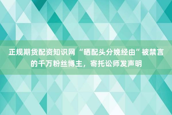 正规期货配资知识网 “晒配头分娩经由”被禁言的千万粉丝博主，寄托讼师发声明