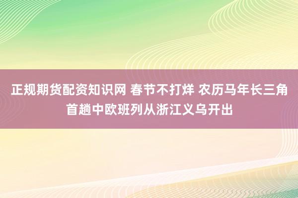 正规期货配资知识网 春节不打烊 农历马年长三角首趟中欧班列从浙江义乌开出