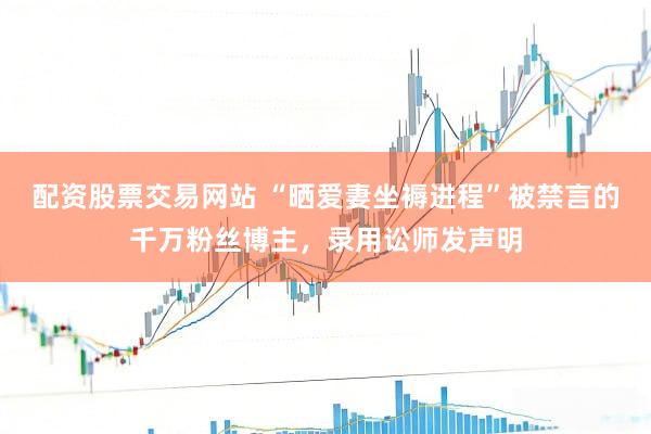 配资股票交易网站 “晒爱妻坐褥进程”被禁言的千万粉丝博主，录用讼师发声明