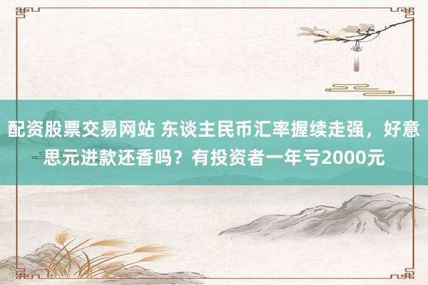配资股票交易网站 东谈主民币汇率握续走强，好意思元进款还香吗？有投资者一年亏2000元