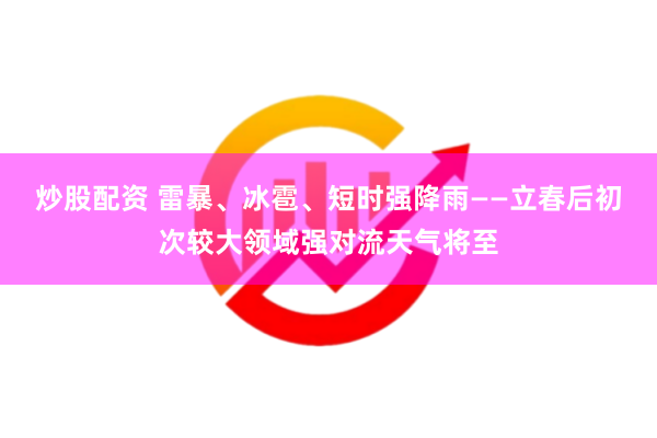 炒股配资 雷暴、冰雹、短时强降雨——立春后初次较大领域强对流天气将至