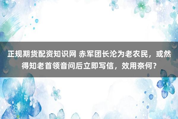 正规期货配资知识网 赤军团长沦为老农民，或然得知老首领音问后立即写信，效用奈何？