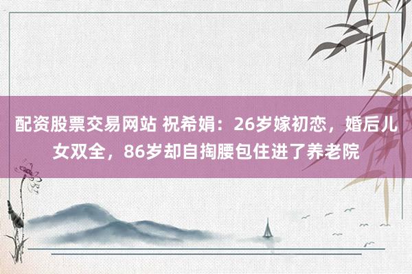 配资股票交易网站 祝希娟：26岁嫁初恋，婚后儿女双全，86岁却自掏腰包住进了养老院