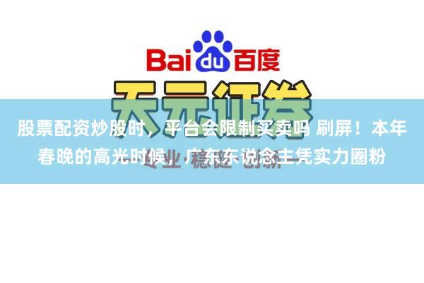 股票配资炒股时，平台会限制买卖吗 刷屏！本年春晚的高光时候，广东东说念主凭实力圈粉