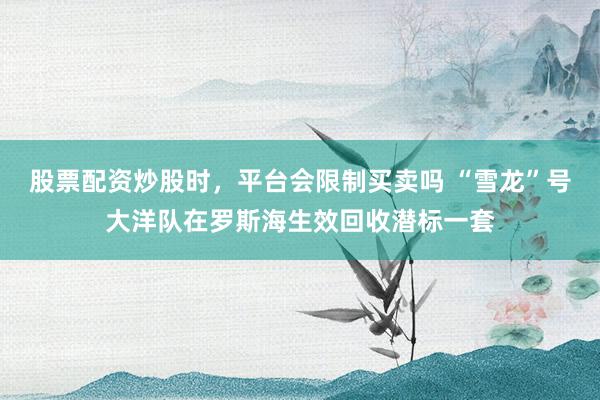 股票配资炒股时，平台会限制买卖吗 “雪龙”号大洋队在罗斯海生效回收潜标一套