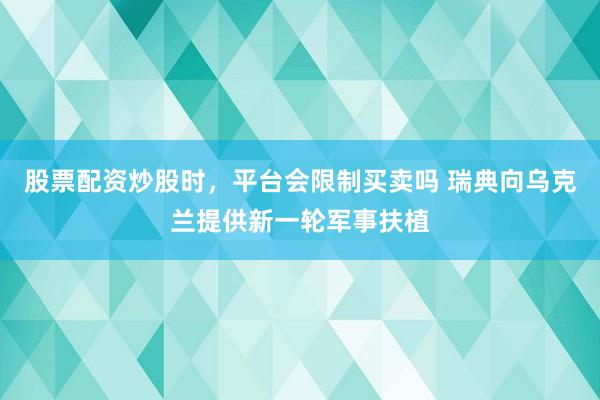 股票配资炒股时，平台会限制买卖吗 瑞典向乌克兰提供新一轮军事扶植