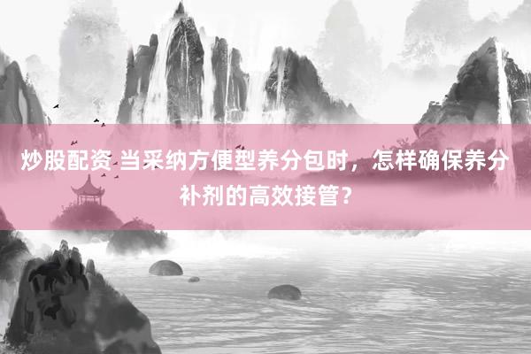 炒股配资 当采纳方便型养分包时，怎样确保养分补剂的高效接管？