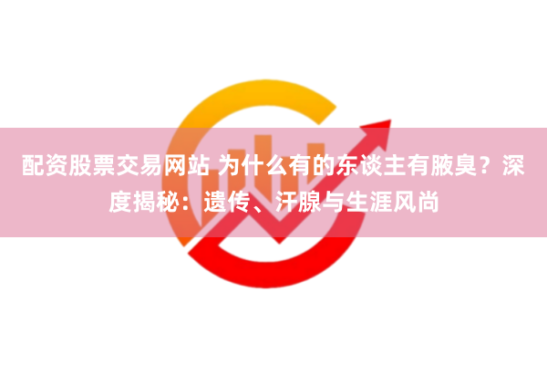 配资股票交易网站 为什么有的东谈主有腋臭？深度揭秘：遗传、汗腺与生涯风尚