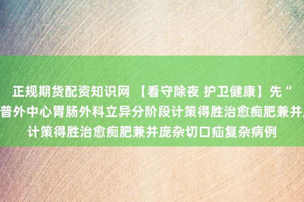 正规期货配资知识网 【看守除夜 护卫健康】先“减肥”后“补洞”——普外中心胃肠外科立异分阶段计策得胜治愈痴肥兼并庞杂切口疝复杂病例