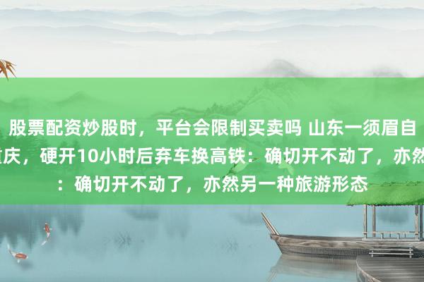 股票配资炒股时，平台会限制买卖吗 山东一须眉自驾1500公里去重庆，硬开10小时后弃车换高铁：确切开不动了，亦然另一种旅游形态