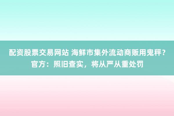 配资股票交易网站 海鲜市集外流动商贩用鬼秤？官方：照旧查实，将从严从重处罚