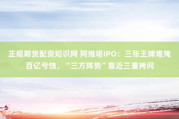正规期货配资知识网 阿维塔IPO：三张王牌难掩百亿亏蚀，“三方阵势”靠近三重拷问