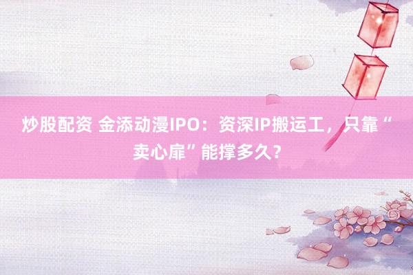 炒股配资 金添动漫IPO：资深IP搬运工，只靠“卖心扉”能撑多久？