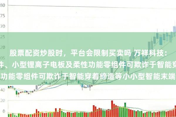 股票配资炒股时，平台会限制买卖吗 万祥科技：公司的数电传控集成组件、小型锂离子电板及柔性功能零组件可欺诈于智能穿着缔造等小小型智能末端