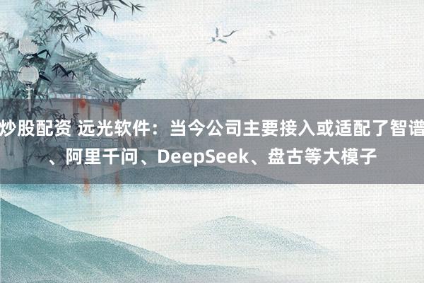 炒股配资 远光软件：当今公司主要接入或适配了智谱、阿里千问、DeepSeek、盘古等大模子