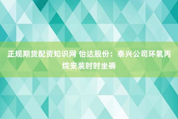 正规期货配资知识网 怡达股份：泰兴公司环氧丙烷安装时时坐褥