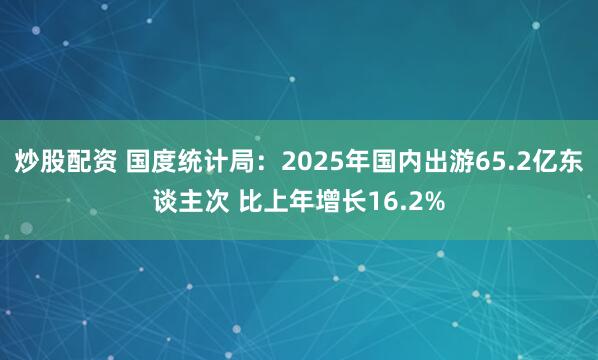 炒股配资 国度统计局：2025年国内出游65.2亿东谈主次 比上年增长16.2%