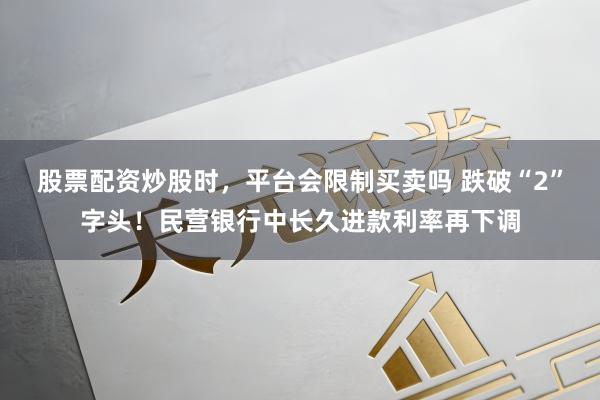股票配资炒股时，平台会限制买卖吗 跌破“2”字头！民营银行中长久进款利率再下调