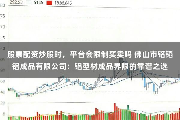 股票配资炒股时，平台会限制买卖吗 佛山市铭韬铝成品有限公司：铝型材成品界限的靠谱之选
