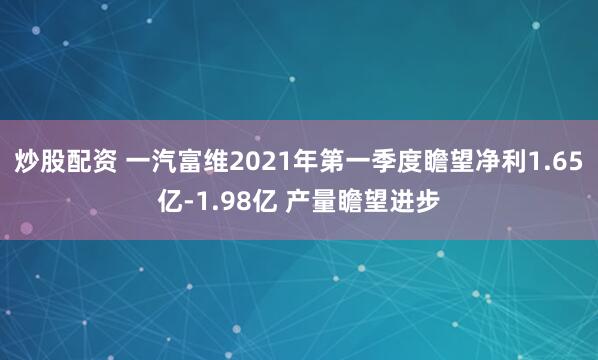 炒股配资 一汽富维2021年第一季度瞻望净利1.65亿-1.98亿 产量瞻望进步