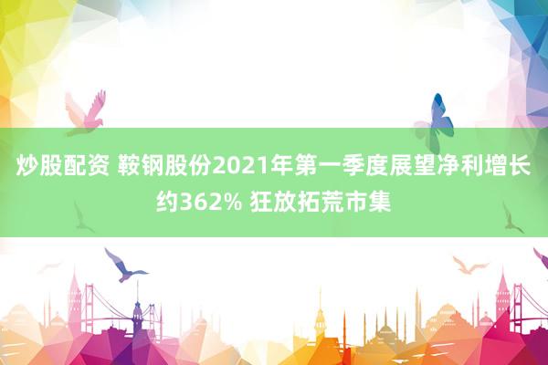 炒股配资 鞍钢股份2021年第一季度展望净利增长约362% 狂放拓荒市集