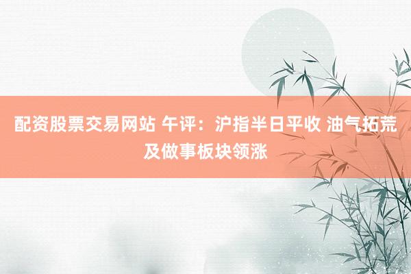 配资股票交易网站 午评：沪指半日平收 油气拓荒及做事板块领涨