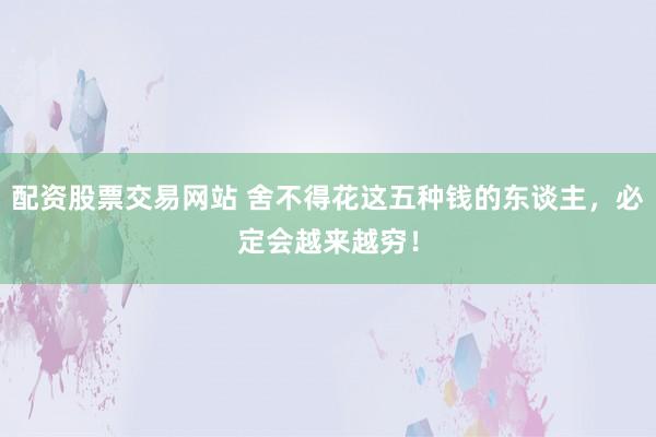 配资股票交易网站 舍不得花这五种钱的东谈主，必定会越来越穷！