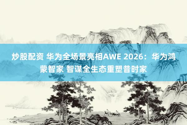 炒股配资 华为全场景亮相AWE 2026：华为鸿蒙智家 智谋全生态重塑昔时家