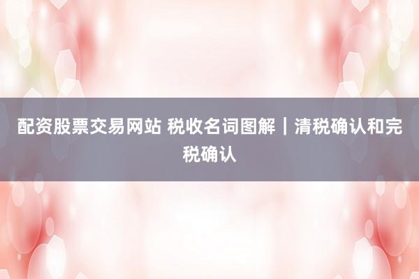 配资股票交易网站 税收名词图解｜清税确认和完税确认