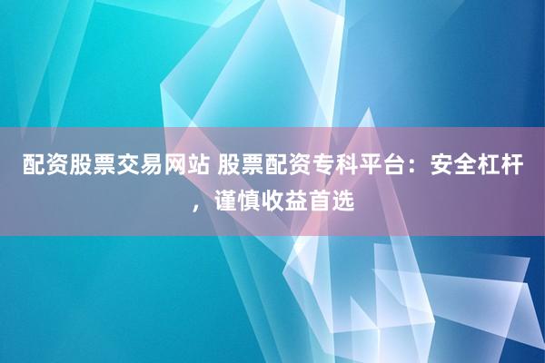 配资股票交易网站 股票配资专科平台：安全杠杆，谨慎收益首选