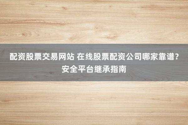 配资股票交易网站 在线股票配资公司哪家靠谱？安全平台继承指南