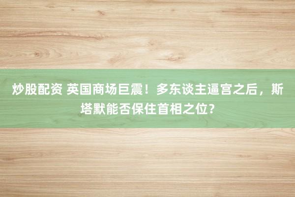 炒股配资 英国商场巨震！多东谈主逼宫之后，斯塔默能否保住首相之位？