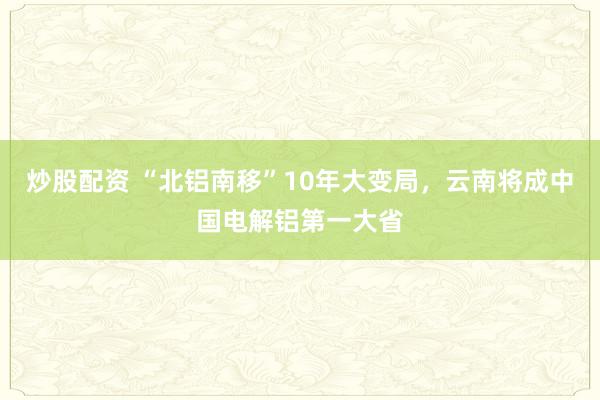 炒股配资 “北铝南移”10年大变局，云南将成中国电解铝第一大省