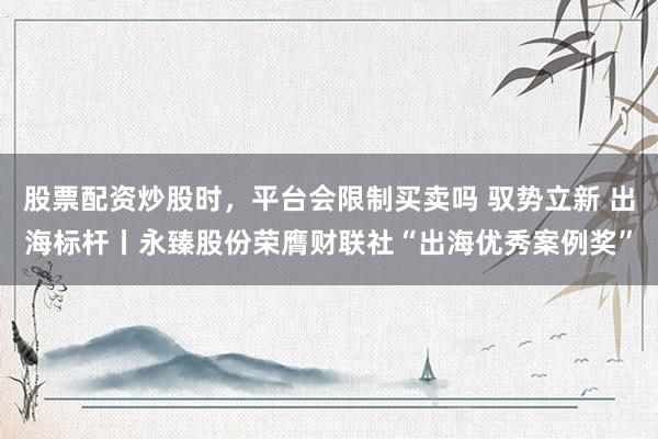股票配资炒股时，平台会限制买卖吗 驭势立新 出海标杆丨永臻股份荣膺财联社“出海优秀案例奖”