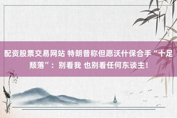 配资股票交易网站 特朗普称但愿沃什保合手“十足颓落”：别看我 也别看任何东谈主！