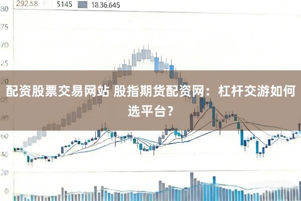 配资股票交易网站 股指期货配资网：杠杆交游如何选平台？