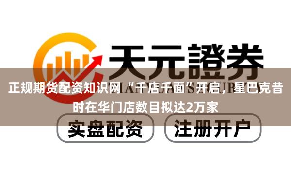 正规期货配资知识网 “千店千面”开启，星巴克昔时在华门店数目拟达2万家