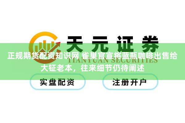 正规期货配资知识网 雀巢官宣将蓝瓶咖啡出售给大钲老本，往来细节仍待阐述