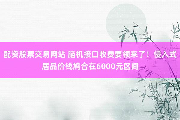配资股票交易网站 脑机接口收费要领来了！侵入式居品价钱鸠合在6000元区间
