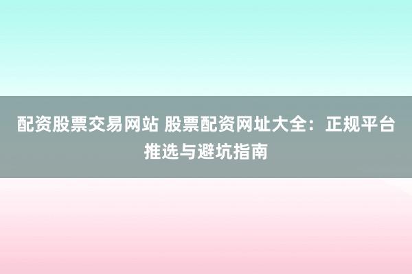 配资股票交易网站 股票配资网址大全：正规平台推选与避坑指南